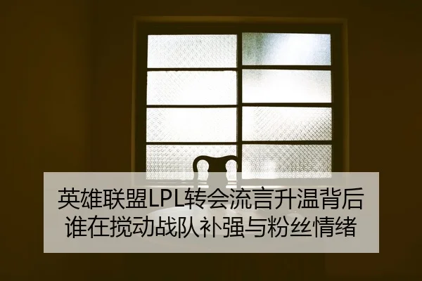 英雄联盟LPL转会流言升温背后 谁在搅动战队补强与粉丝情绪